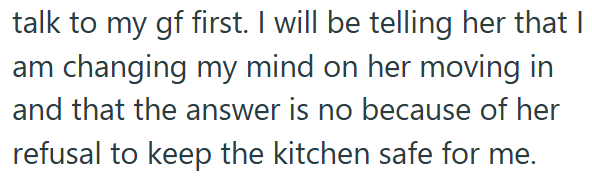 talk to my gf first. I will be telling her that I am changing my mind on her moving in and that the answer is no because of her refusal to keep the kitchen safe for me.