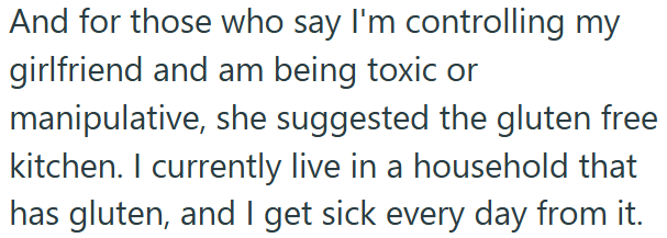 And for those who say I'm controlling my girlfriend and am being toxic or manipulative, she suggested the gluten free kitchen. I currently live in a household that has gluten, and I get sick every day from it.