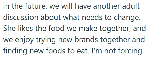 in the future, we will have another adult discussion about what needs to change. She likes the food we make together, and we enjoy trying new brands together and finding new foods to eat. I'm not forcing