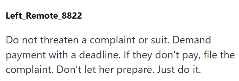 Left Remote_8822 Do not threaten a complaint or suit. Demand payment with a deadline. If they don't pay, file the complaint. Don't let her prepare. Just do it.