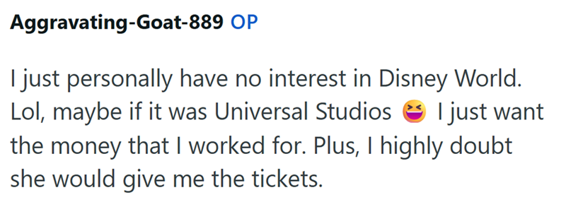 Aggravating-Goat-889 OP I just personally have no interest in Disney World. Lol, maybe if it was Universal Studios I just want the money that I worked for. Plus, I highly doubt she would give me the tickets.