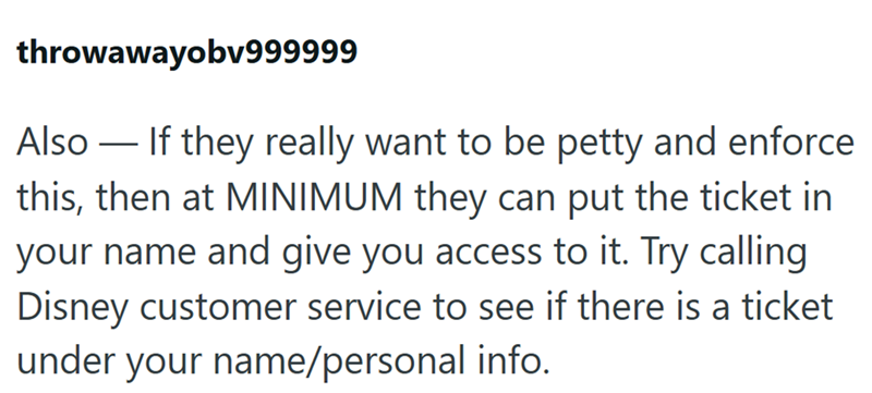 throwawayobv999999 - Also — If they really want to be petty and enforce this, then at MINIMUM they can put the ticket in your name and give you access to it. Try calling Disney customer service to see if there is a ticket under your name/personal info.