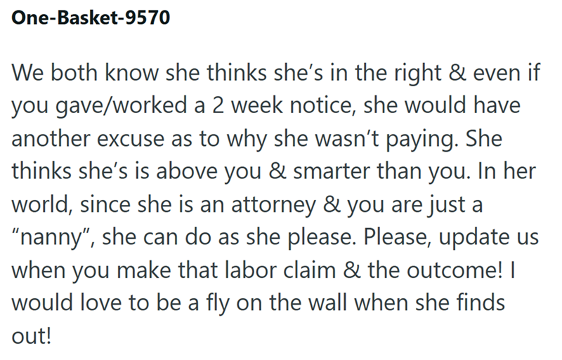 One-Basket-9570 We both know she thinks she's in the right & even if you gave/worked a 2 week notice, she would have another excuse as to why she wasn't paying. She thinks she's is above you & smarter than you. In her world, since she is an attorney & you are just a "nanny", she can do as she please. Please, update us when you make that labor claim & the outcome! I would love to be a fly on the wall when she finds out!