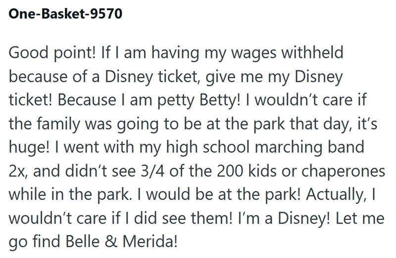 One-Basket-9570 Good point! If I am having my wages withheld because of a Disney ticket, give me my Disney ticket! Because I am petty Betty! I wouldn't care if the family was going to be at the park that day, it's huge! I went with my high school marching band 2x, and didn't see 3/4 of the 200 kids or chaperones while in the park. I would be at the park! Actually, I wouldn't care if I did see them! I'm a Disney! Let me go find Belle & Merida!