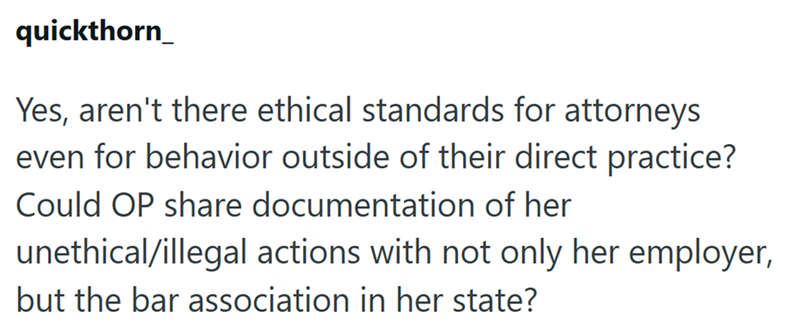 quickthorn_ Yes, aren't there ethical standards for attorneys even for behavior outside of their direct practice? Could OP share documentation of her unethical/illegal actions with not only her employer, but the bar association in her state?