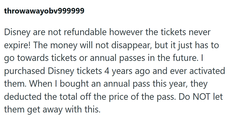 throwawayobv999999 Disney are not refundable however the tickets never expire! The money will not disappear, but it just has to go towards tickets or annual passes in the future. I purchased Disney tickets 4 years ago and ever activated them. When I bought an annual pass this year, they deducted the total off the price of the pass. Do NOT let them get away with this.
