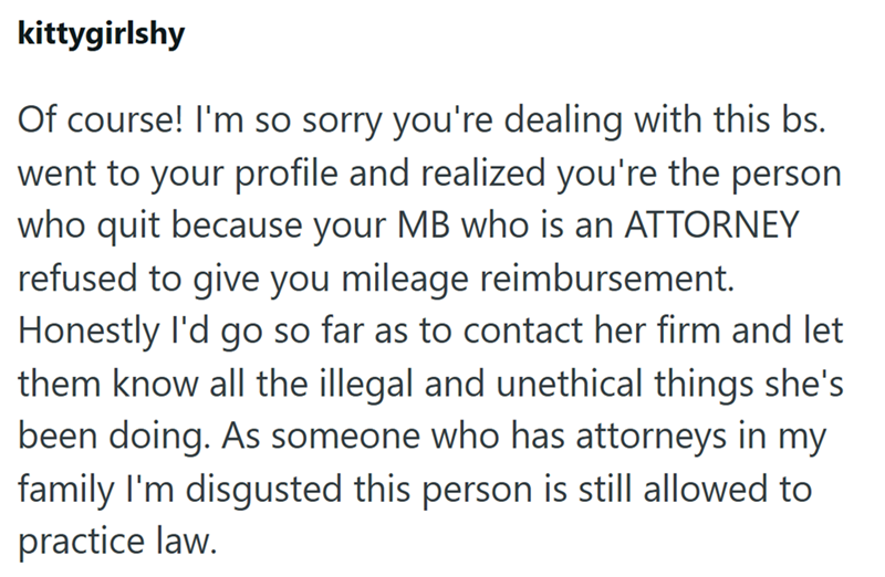 kittygirlshy Of course! I'm so sorry you're dealing with this bs. went to your profile and realized you're the person who quit because your MB who is an ATTORNEY refused to give you mileage reimbursement. Honestly I'd go so far as to contact her firm and let them know all the illegal and unethical things she's been doing. As someone who has attorneys in my family I'm disgusted this person is still allowed to practice law.