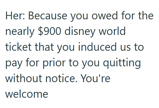 Her: Because you owed for the nearly $900 disney world ticket that you induced us to pay for prior to you quitting without notice. You're welcome