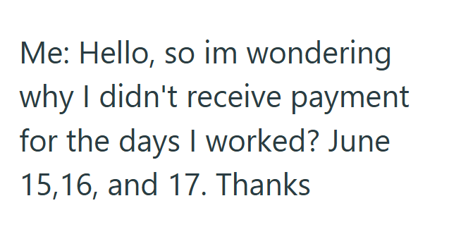 Me: Hello, so im wondering why I didn't receive payment for the days I worked? June 15,16, and 17. Thanks