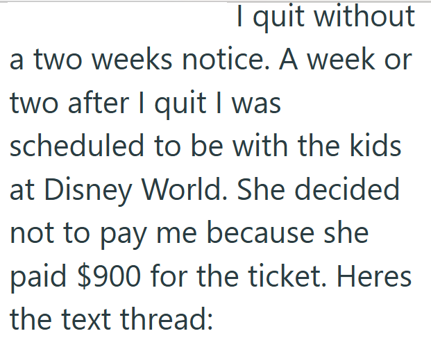 I quit without a two weeks notice. A week or two after I quit I was scheduled to be with the kids at Disney World. She decided not to pay me because she paid $900 for the ticket. Heres the text thread: