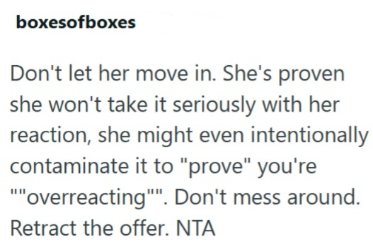 boxesofboxes Don't let her move in. She's proven she won't take it seriously with her reaction, she might even intentionally contaminate it to "prove" you're """overreacting". Don't mess around. Retract the offer. NTA