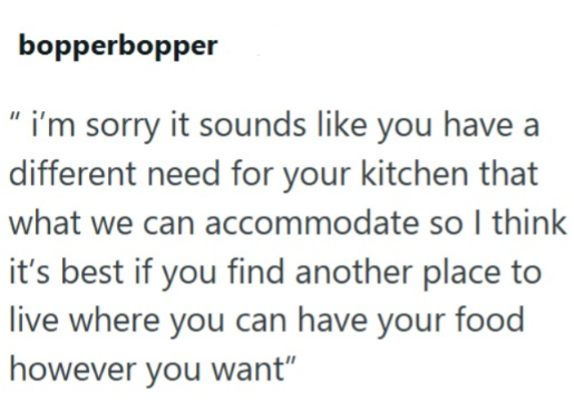 bopperbopper "i'm sorry it sounds like you have a different need for your kitchen that what we can accommodate so I think it's best if you find another place to live where you can have your food however you want"