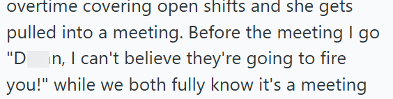 overtime covering open shifts and she gets pulled into a meeting. Before the meeting I go "D in, I can't believe they're going to fire you!" while we both fully know it's a meeting