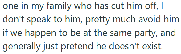 one in my family who has cut him off, I don't speak to him, pretty much avoid him if we happen to be at the same party, and generally just pretend he doesn't exist.