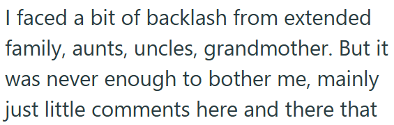 I faced a bit of backlash from extended family, aunts, uncles, grandmother. But it was never enough to bother me, mainly just little comments here and there that