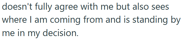 doesn't fully agree with me but also sees where I am coming from and is standing by me in my decision.