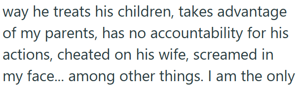 way he treats his children, takes advantage of my parents, has no accountability for his actions, cheated on his wife, screamed in my face... among other things. I am the only