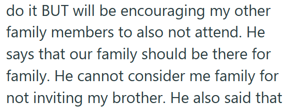 do it BUT will be encouraging my other family members to also not attend. He says that our family should be there for family. He cannot consider me family for not inviting my brother. He also said that