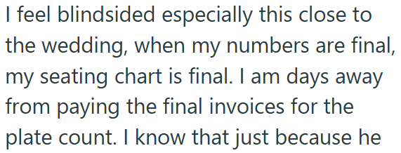 I feel blindsided especially this close to the wedding, when my numbers are final, my seating chart is final. I am days away from paying the final invoices for the plate count. I know that just because he