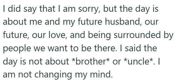 I did say that I am sorry, but the day is about me and my future husband, our future, our love, and being surrounded by people we want to be there. I said the day is not about *brother* or *uncle*. I am not changing my mind.