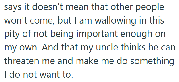 says it doesn't mean that other people won't come, but I am wallowing in this pity of not being important enough on my own. And that my uncle thinks he can threaten me and make me do something I do not want to.