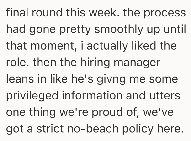 final round this week. the process had gone pretty smoothly up until that moment, i actually liked the role. then the hiring manager leans in like he's givng me some privileged information and utters one thing we're proud of, we've got a strict no-beach policy here.