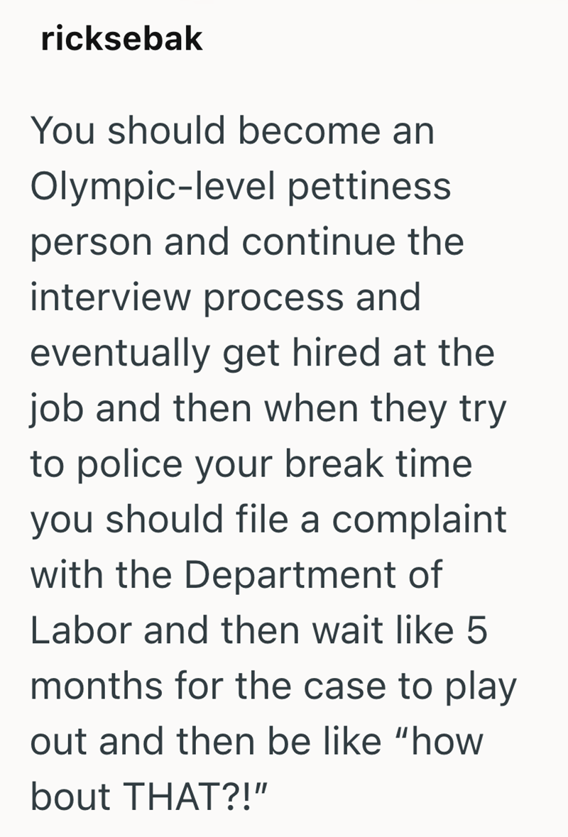 ricksebak You should become an Olympic-level pettiness person and continue the interview process and eventually get hired at the job and then when they try to police your break time you should file a complaint with the Department of Labor and then wait like 5 months for the case to play out and then be like "how bout THAT?!"