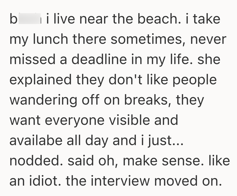 b i live near the beach. i take my lunch there sometimes, never missed a deadline in my life. she explained they don't like people wandering off on breaks, they want everyone visible and availabe all day and i just... nodded. said oh, make sense. like an idiot. the interview moved on.