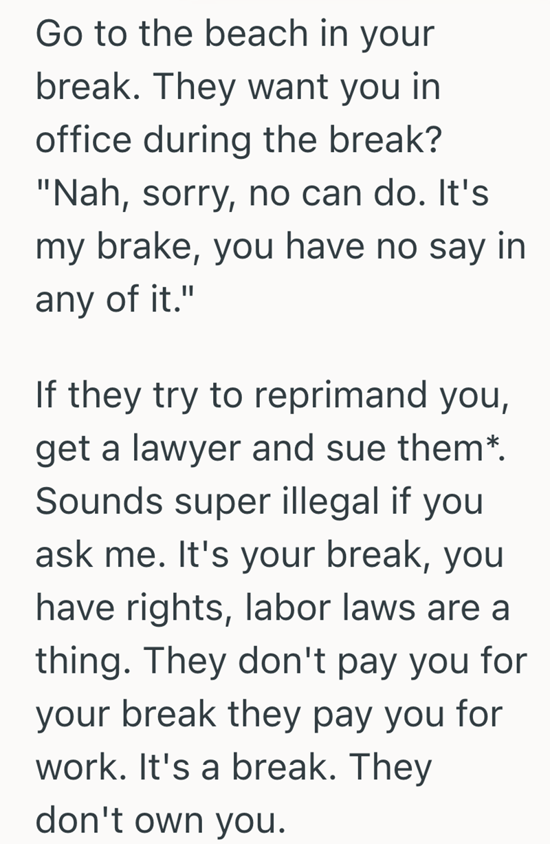 Go to the beach in your break. They want you in office during the break? "Nah, sorry, no can do. It's my brake, you have no say in any of it." If they try to reprimand you, get a lawyer and sue them*. Sounds super illegal if you ask me. It's your break, you have rights, labor laws are a thing. They don't pay you for your break they pay you for work. It's a break. They don't own you.