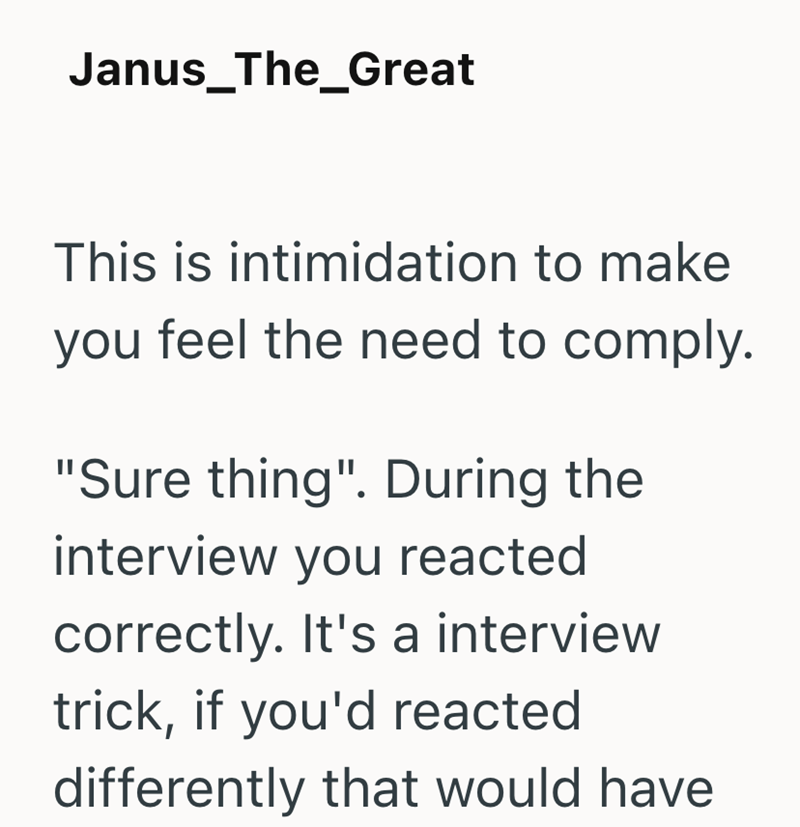 Janus_The_Great This is intimidation to make you feel the need to comply. "Sure thing". During the interview you reacted correctly. It's a interview trick, if you'd reacted differently that would have
