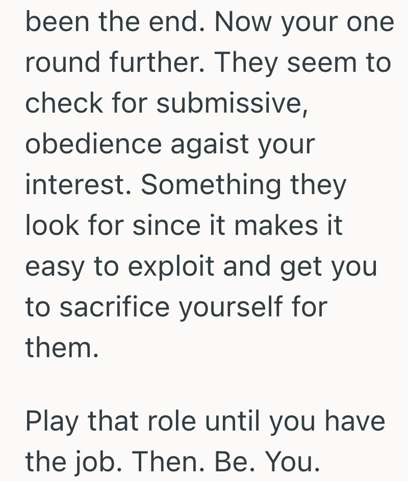 been the end. Now your one round further. They seem to check for submissive, obedience agaist your interest. Something they look for since it makes it easy to exploit and get you to sacrifice yourself for them. Play that role until you have the job. Then. Be. You.