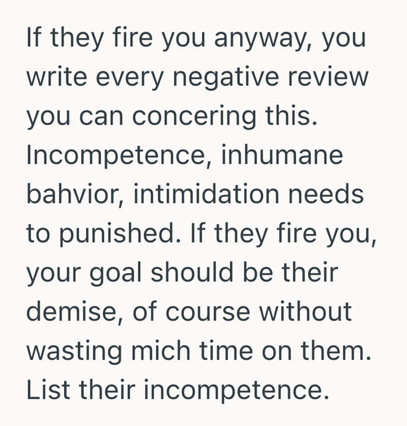 If they fire you anyway, you write every negative review you can concering this. Incompetence, inhumane bahvior, intimidation needs to punished. If they fire you, your goal should be their demise, of course without wasting mich time on them. List their incompetence.