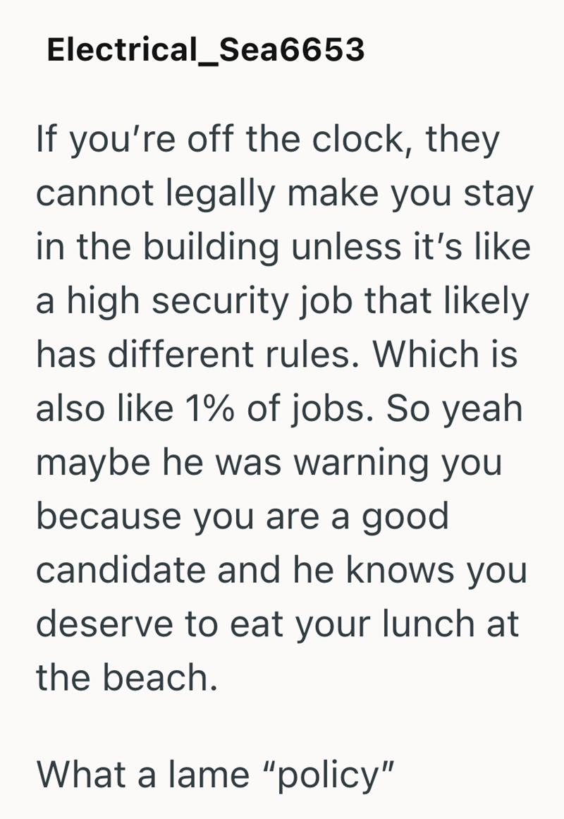 Electrical_Sea6653 If you're off the clock, they cannot legally make you stay in the building unless it's like a high security job that likely has different rules. Which is also like 1% of jobs. So yeah maybe he was warning you because you are a good candidate and he knows you deserve to eat your lunch at the beach. What a lame "policy"