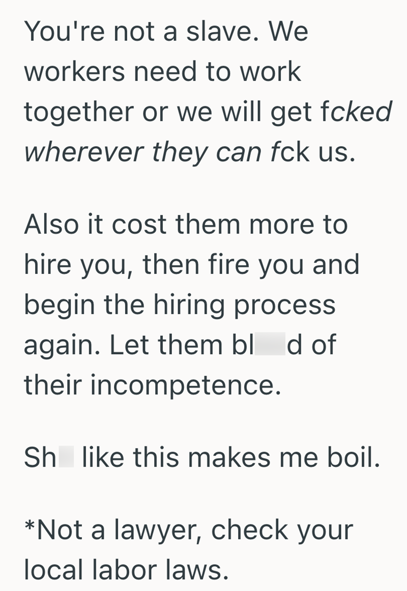 You're not a slave. We workers need to work together or we will get fcked wherever they can fck us. Also it cost them more to hire you, then fire you and begin the hiring process again. Let them blod of their incompetence. Sh like this makes me boil. *Not a lawyer, check your local labor laws.