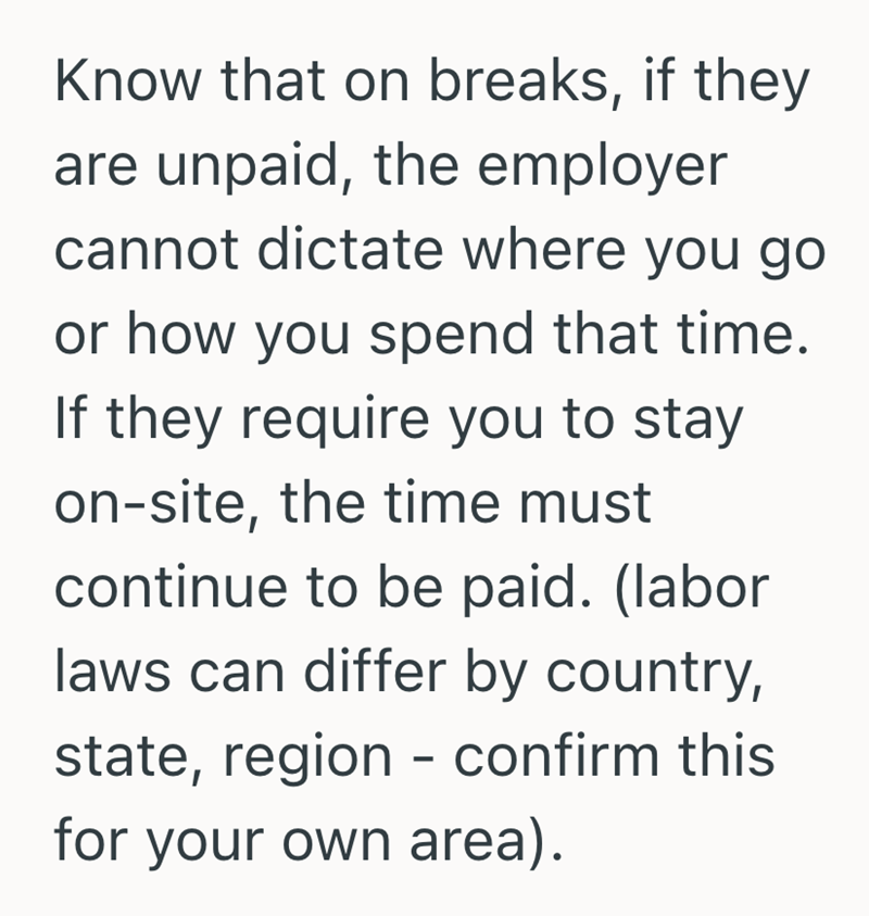 Know that on breaks, if they are unpaid, the employer cannot dictate where you go or how you spend that time. If they require you to stay on-site, the time must continue to be paid. (labor laws can differ by country, state, region - confirm this for your own area).