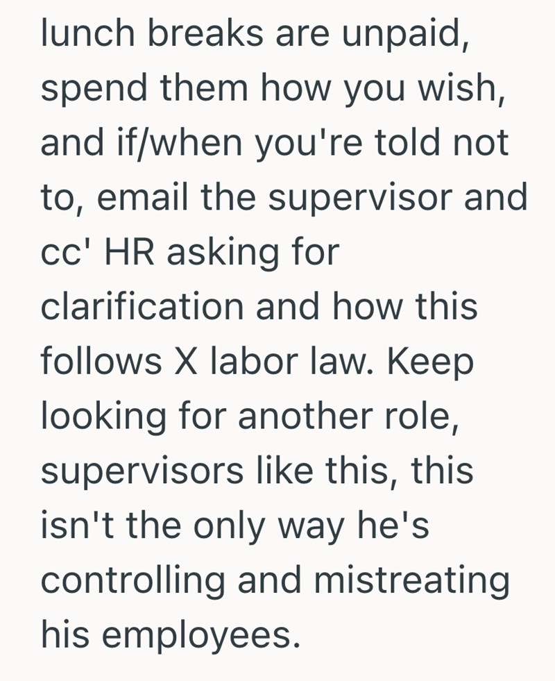 lunch breaks are unpaid, spend them how you wish, and if/when you're told not to, email the supervisor and cc' HR asking for clarification and how this follows X labor law. Keep looking for another role, supervisors like this, this isn't the only way he's controlling and mistreating his employees.