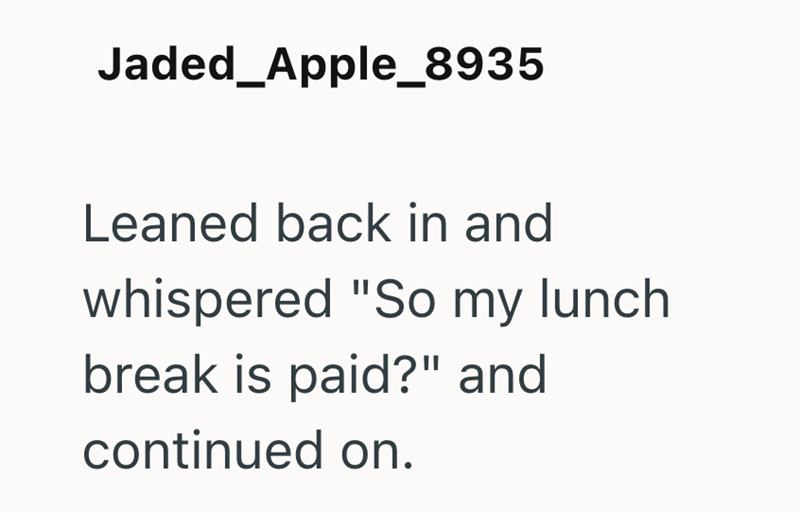 Jaded_Apple_8935 Leaned back in and whispered "So my lunch break is paid?" and continued on.