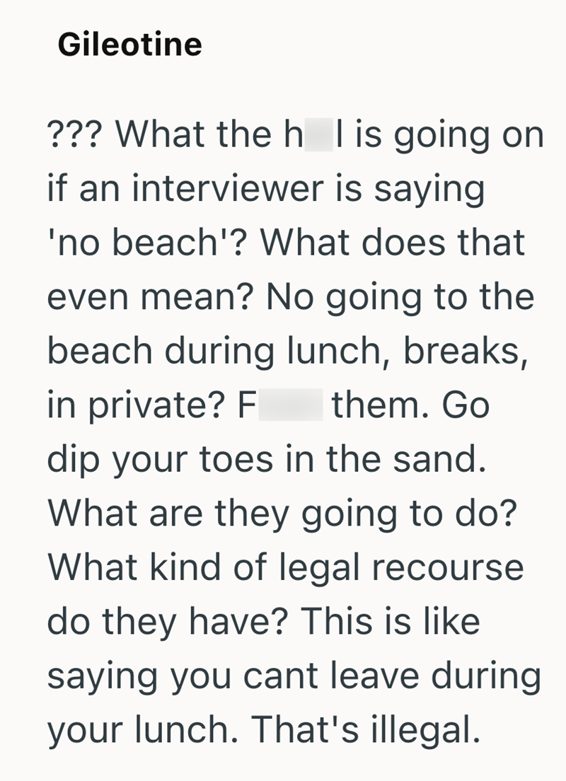 Gileotine ??? What the h I is going on if an interviewer is saying 'no beach'? What does that even mean? No going to the beach during lunch, breaks, in private? F them. Go dip your toes in the sand. What are they going to do? What kind of legal recourse do they have? This is like saying you cant leave during your lunch. That's illegal.