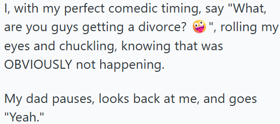 I, with my perfect comedic timing, say "What, are you guys getting a divorce? ", rolling my eyes and chuckling, knowing that was OBVIOUSLY not happening. My dad pauses, looks back at me, and goes "Yeah."