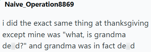 Naive Operation8869 i did the exact same thing at thanksgiving except mine was "what, is grandma de d?" and grandma was in fact de d