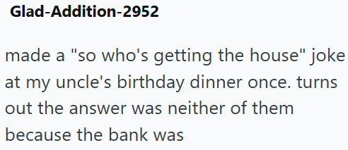 Glad-Addition-2952 made a "so who's getting the house" joke at my uncle's birthday dinner once. turns out the answer was neither of them because the bank was
