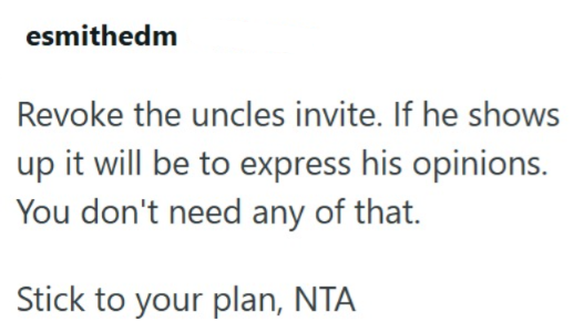 esmithedm Revoke the uncles invite. If he shows up it will be to express his opinions. You don't need any of that. Stick to your plan, NTA