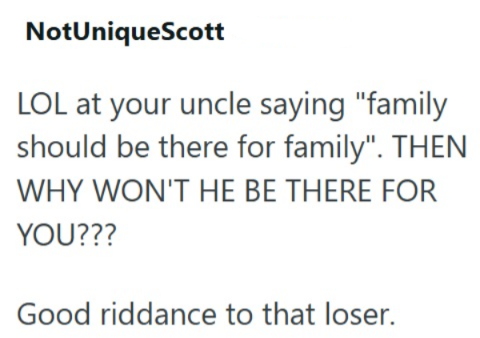NotUniqueScott LOL at your uncle saying "family should be there for family". THEN WHY WON'T HE BE THERE FOR YOU??? Good riddance to that loser.