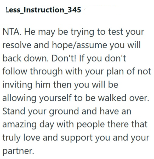 Less_Instruction_345 NTA. He may be trying to test your resolve and hope/assume you will back down. Don't! If you don't follow through with your plan of not inviting him then you will be allowing yourself to be walked over. Stand your ground and have an amazing day with people there that truly love and support you and your partner.