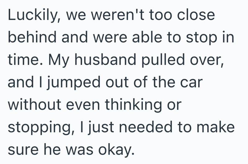Luckily, we weren't too close behind and were able to stop in time. My husband pulled over, and I jumped out of the car without even thinking or stopping, I just needed to make sure he was okay.