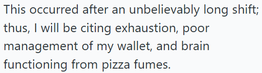 This occurred after an unbelievably long shift; thus, I will be citing exhaustion, poor management of my wallet, and brain functioning from pizza fumes.