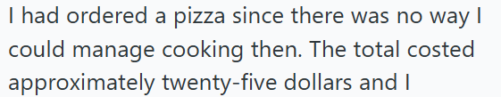 I had ordered a pizza since there was no way I could manage cooking then. The total costed approximately twenty-five dollars and I