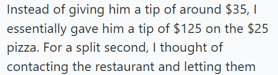 Instead of giving him a tip of around $35, 1 essentially gave him a tip of $125 on the $25 pizza. For a split second, I thought of contacting the restaurant and letting them