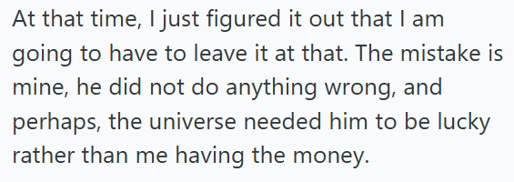 At that time, I just figured it out that I am going to have to leave it at that. The mistake is mine, he did not do anything wrong, and perhaps, the universe needed him to be lucky rather than me having the money.