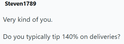 Steven 1789 Very kind of you. Do you typically tip 140% on deliveries?